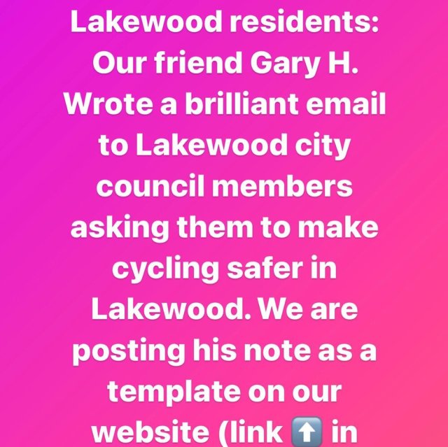 🚨 TODAY’S CALL TO ACTION:
Gary is a member of the Lakewood Bicycle Advisory team. He has followed cycling safety issues closely in Lakewood- the city where Gwen lived and where she was hit and killed. 
Here’s an excerpt of @gharty04 ‘s brilliant email that we hope you’ll copy and use as your own:
“So this is what I am asking of Council: support and implement the goals of the Lakewood Sustainability Plan on transportation.  Specifically: (Goal T2 – Foster Sustainable Transportation Choices) (Target: Reduce Lakewood’s daily per capita vehicle-miles-traveled by 10 percent by 2025) (Target: Reduce the percent of trips to work by single-occupancy vehicles from75 percent to 65 percent by 2025). These are extremely modest goals but they will require a little bit of effort.  In order for citizens and residents to voluntarily substitute some of the motor vehicle trips with walking, cycling, or transit, it must be safe and efficient, not the hardest and